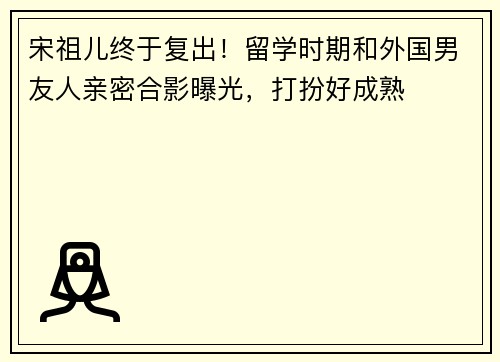 宋祖儿终于复出！留学时期和外国男友人亲密合影曝光，打扮好成熟