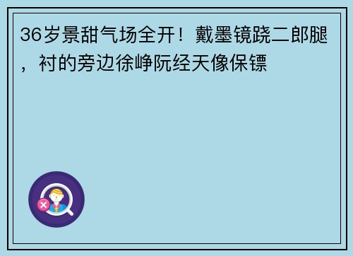 36岁景甜气场全开！戴墨镜跷二郎腿，衬的旁边徐峥阮经天像保镖 ​